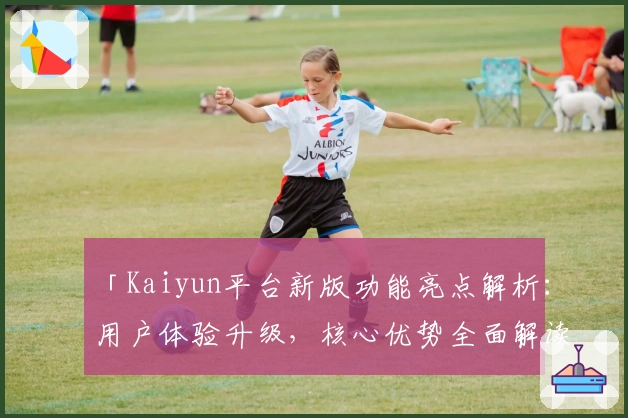 「Kaiyun平台新版功能亮点解析：用户体验升级，核心优势全面解读」