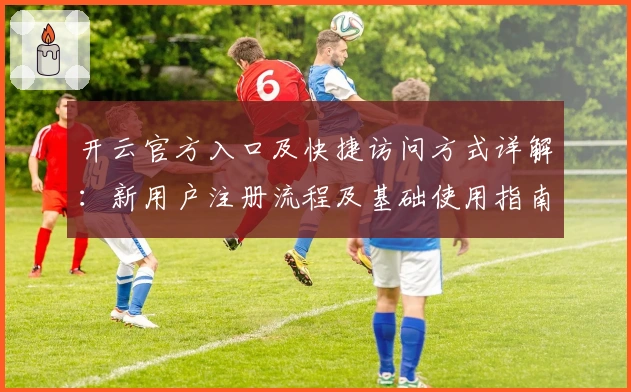 开云官方入口及快捷访问方式详解：新用户注册流程及基础使用指南