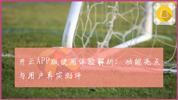 开云APP版使用体验解析：功能亮点与用户真实测评