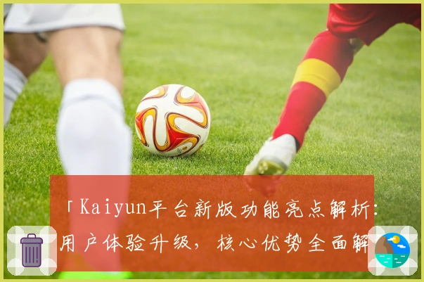 「Kaiyun平台新版功能亮点解析：用户体验升级，核心优势全面解读」